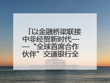 以金融桥梁联接中非经贸新时代——“全球首席合作伙伴”交通银行全力服务第四届中非经贸博览会