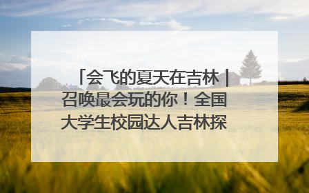 会飞的夏天在吉林｜召唤最会玩的你！全国大学生校园达人吉林探线活动招募中