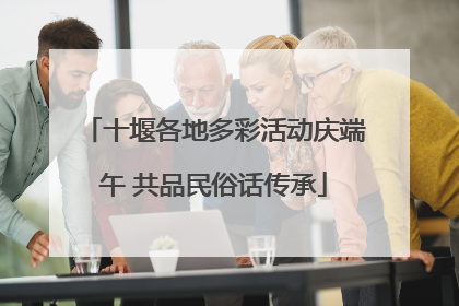 十堰各地多彩活动庆端午 共品民俗话传承