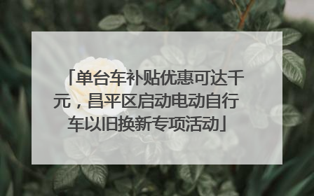 单台车补贴优惠可达千元，昌平区启动电动自行车以旧换新专项活动