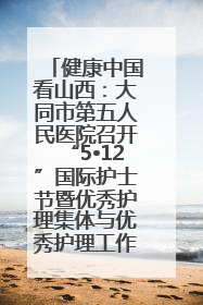 健康中国看山西：大同市第五人民医院召开“5•12”国际护士节暨优秀护理集体与优秀护理工作者表彰大会