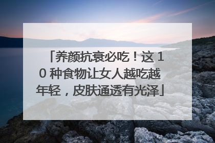 养颜抗衰必吃！这 10 种食物让女人越吃越年轻，皮肤通透有光泽