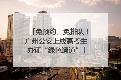 免预约、免排队！广州公安上线高考生办证“绿色通道”