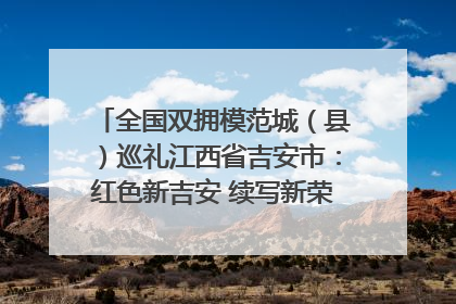 全国双拥模范城（县）巡礼江西省吉安市：红色新吉安 续写新荣光 奋力谱写新时代双拥工作新篇章