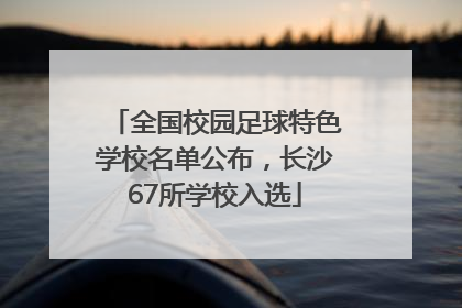 全国校园足球特色学校名单公布，长沙67所学校入选