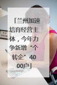 兰州加速培育经营主体，今年力争新增“个转企”4000户