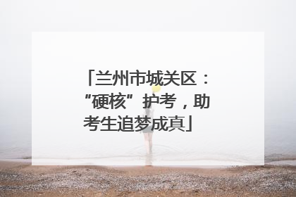 兰州市城关区：“硬核”护考，助考生追梦成真