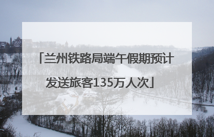 兰州铁路局端午假期预计发送旅客135万人次
