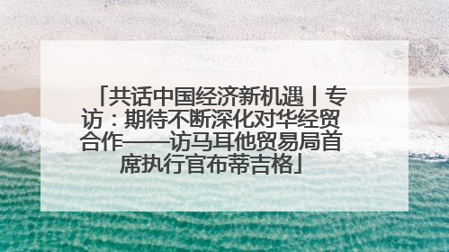 共话中国经济新机遇丨专访：期待不断深化对华经贸合作——访马耳他贸易局首席执行官布蒂吉格