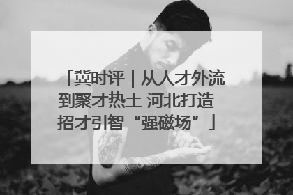 冀时评｜从人才外流到聚才热土 河北打造招才引智“强磁场”