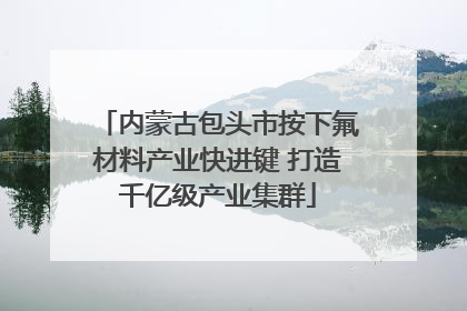内蒙古包头市按下氟材料产业快进键 打造千亿级产业集群
