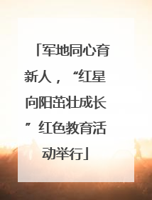 军地同心育新人，“红星向阳茁壮成长”红色教育活动举行