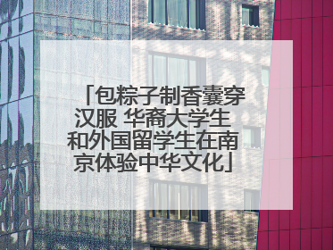包粽子制香囊穿汉服 华裔大学生和外国留学生在南京体验中华文化