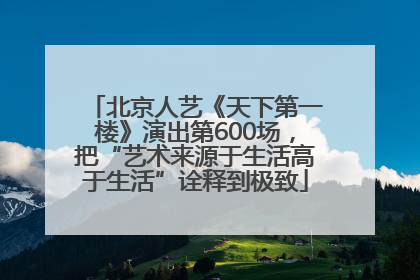 北京人艺《天下第一楼》演出第600场，把“艺术来源于生活高于生活”诠释到极致
