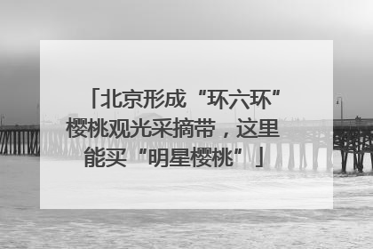 北京形成“环六环”樱桃观光采摘带，这里能买“明星樱桃”
