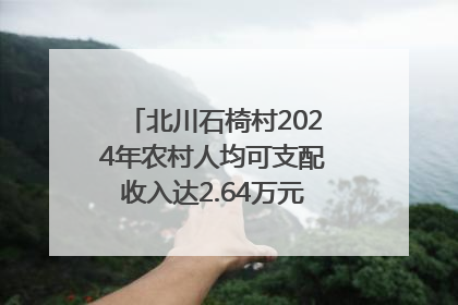北川石椅村2024年农村人均可支配收入达2.64万元｜新闻发布最前线