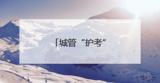 城管“护考” 全城行动