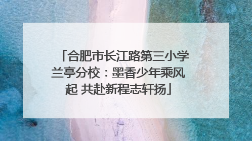 合肥市长江路第三小学兰亭分校：墨香少年乘风起 共赴新程志轩扬