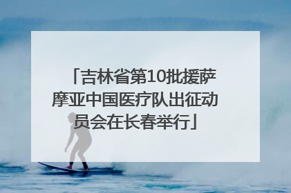 吉林省第10批援萨摩亚中国医疗队出征动员会在长春举行