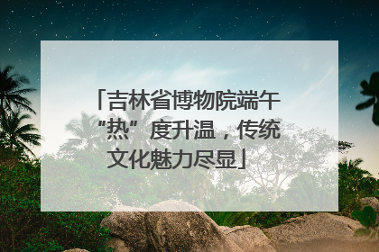 吉林省博物院端午“热”度升温，传统文化魅力尽显