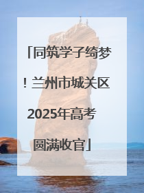 同筑学子绮梦！兰州市城关区2025年高考圆满收官