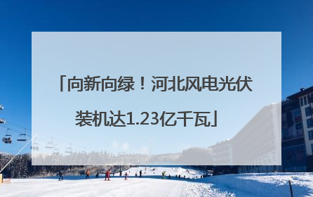向新向绿！河北风电光伏装机达1.23亿千瓦