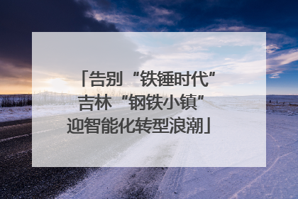 告别“铁锤时代” 吉林“钢铁小镇”迎智能化转型浪潮