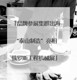 品牌参展集群出海 “泰山制造”亮相俄罗斯工程机械展