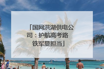 国网洪湖供电公司：护航高考路 铁军显担当