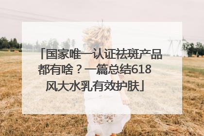 国家唯一认证祛斑产品都有啥？一篇总结618风大水乳有效护肤