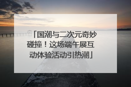 国潮与二次元奇妙碰撞！这场端午展互动体验活动引热潮