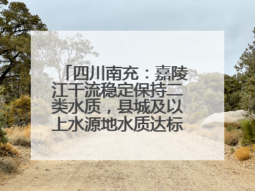 四川南充：嘉陵江干流稳定保持二类水质，县城及以上水源地水质达标率100%