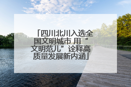 四川北川入选全国文明城市 用“文明范儿”诠释高质量发展新内涵
