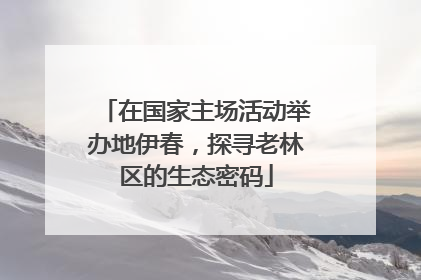 在国家主场活动举办地伊春，探寻老林区的生态密码