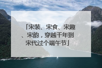 宋装、宋食、宋趣、宋韵，穿越千年到宋代过个端午节