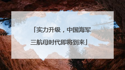 实力升级，中国海军三航母时代即将到来