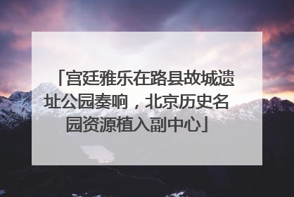 宫廷雅乐在路县故城遗址公园奏响，北京历史名园资源植入副中心