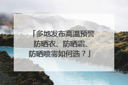 多地发布高温预警 防晒衣、防晒霜、防晒喷雾如何选？