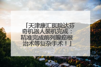 天津康汇医院达芬奇机器人装机完成：精准完成前列腺癌根治术等复杂手术！