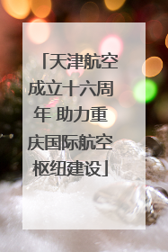 天津航空成立十六周年 助力重庆国际航空枢纽建设