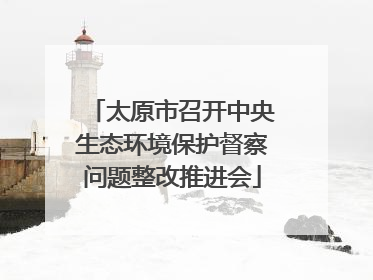 太原市召开中央生态环境保护督察问题整改推进会