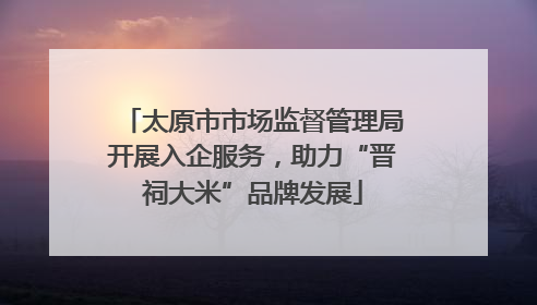 太原市市场监督管理局开展入企服务，助力“晋祠大米”品牌发展