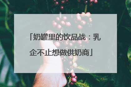 奶罐里的饮品战：乳企不止想做供奶商