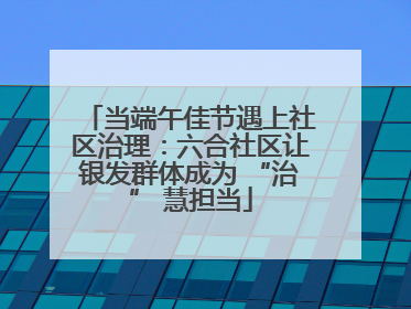 当端午佳节遇上社区治理：六合社区让银发群体成为 “治” 慧担当