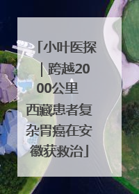 小叶医探｜跨越2000公里 西藏患者复杂胃癌在安徽获救治