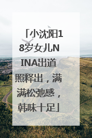 小沈阳18岁女儿NINA出道照释出，满满松弛感，韩味十足