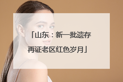 山东：新一批遗存再证老区红色岁月