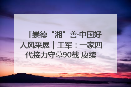 崇德“湘”善·中国好人风采展｜王军：一家四代接力守墓90载 赓续红色血脉践初心