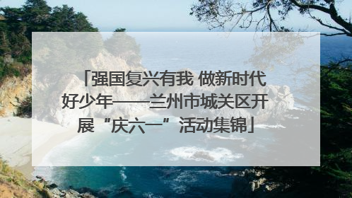 强国复兴有我 做新时代好少年——兰州市城关区开展“庆六一”活动集锦