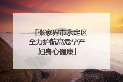 张家界市永定区全力护航高危孕产妇身心健康
